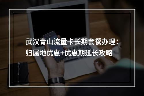 武汉青山流量卡长期套餐办理：归属地优惠+优惠期延长攻略