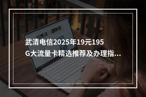 武清电信2025年19元195G大流量卡精选推荐及办理指南