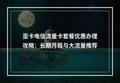 歪卡电信流量卡套餐优惠办理攻略：长期月租与大流量推荐