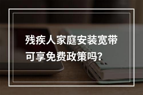 残疾人家庭安装宽带可享免费政策吗？