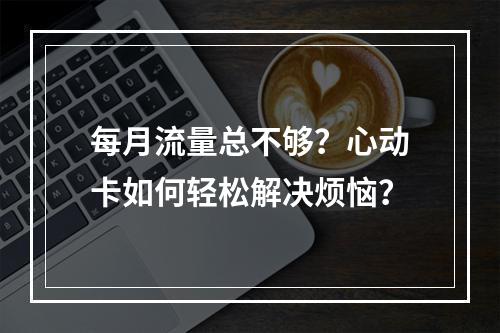 每月流量总不够？心动卡如何轻松解决烦恼？