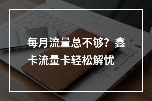 每月流量总不够？鑫卡流量卡轻松解忧