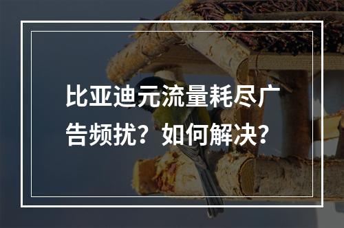 比亚迪元流量耗尽广告频扰？如何解决？