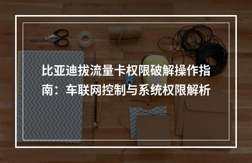 比亚迪拔流量卡权限破解操作指南：车联网控制与系统权限解析