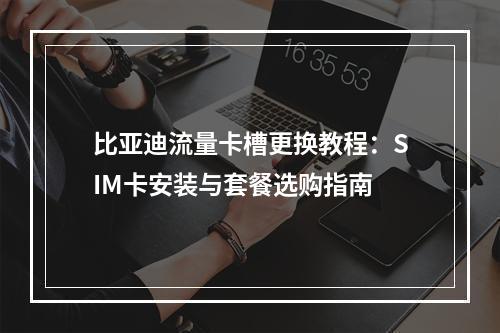比亚迪流量卡槽更换教程：SIM卡安装与套餐选购指南