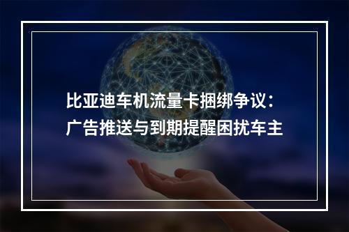 比亚迪车机流量卡捆绑争议：广告推送与到期提醒困扰车主