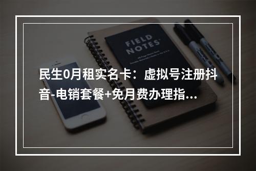 民生0月租实名卡：虚拟号注册抖音-电销套餐+免月费办理指南