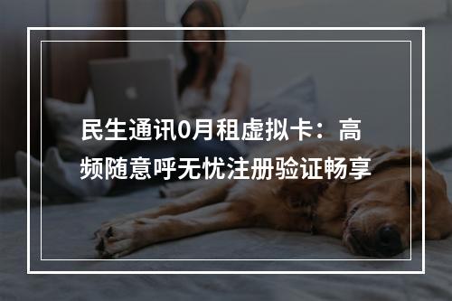 民生通讯0月租虚拟卡：高频随意呼无忧注册验证畅享