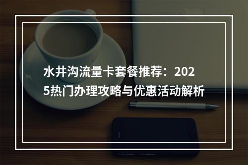 水井沟流量卡套餐推荐：2025热门办理攻略与优惠活动解析