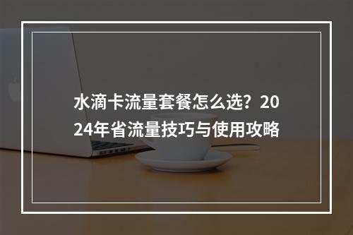 水滴卡流量套餐怎么选？2024年省流量技巧与使用攻略
