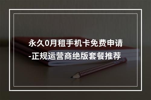 永久0月租手机卡免费申请-正规运营商绝版套餐推荐