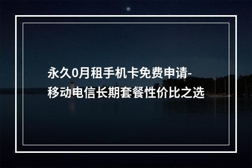 永久0月租手机卡免费申请-移动电信长期套餐性价比之选