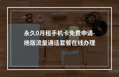 永久0月租手机卡免费申请-绝版流量通话套餐在线办理