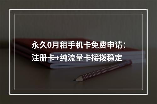 永久0月租手机卡免费申请：注册卡+纯流量卡接拨稳定