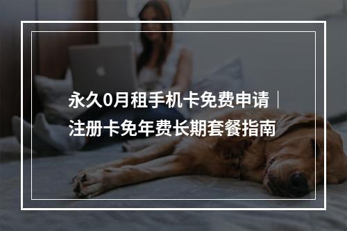 永久0月租手机卡免费申请｜注册卡免年费长期套餐指南