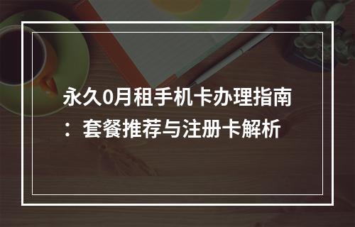 永久0月租手机卡办理指南：套餐推荐与注册卡解析