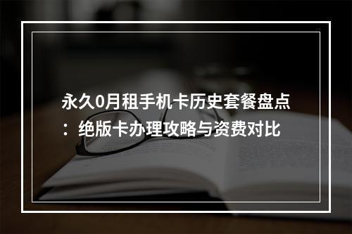 永久0月租手机卡历史套餐盘点：绝版卡办理攻略与资费对比