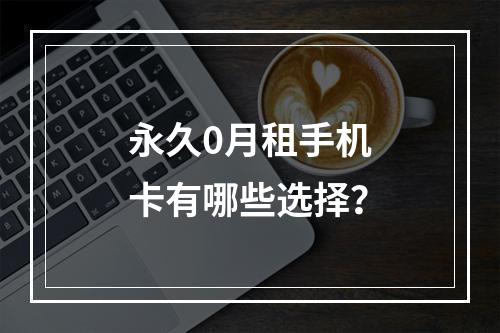 永久0月租手机卡有哪些选择？