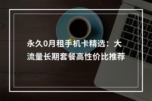 永久0月租手机卡精选：大流量长期套餐高性价比推荐
