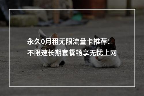 永久0月租无限流量卡推荐：不限速长期套餐畅享无忧上网