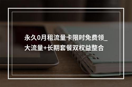 永久0月租流量卡限时免费领_大流量+长期套餐双权益整合
