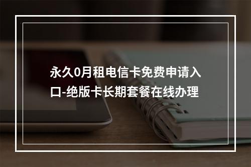 永久0月租电信卡免费申请入口-绝版卡长期套餐在线办理