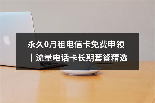 永久0月租电信卡免费申领｜流量电话卡长期套餐精选