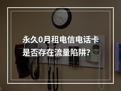 永久0月租电信电话卡是否存在流量陷阱？