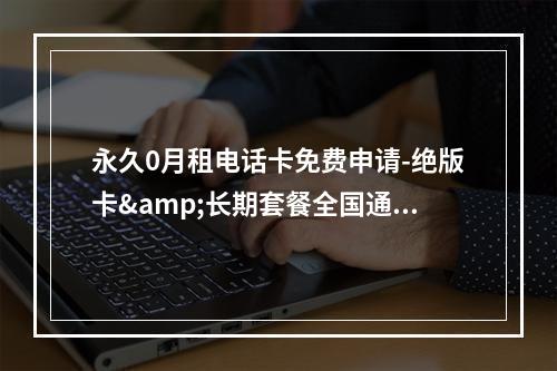 永久0月租电话卡免费申请-绝版卡&长期套餐全国通用