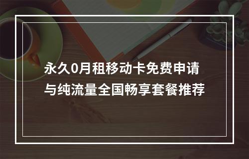 永久0月租移动卡免费申请与纯流量全国畅享套餐推荐