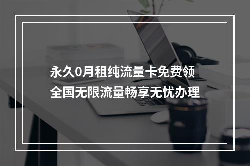 永久0月租纯流量卡免费领 全国无限流量畅享无忧办理
