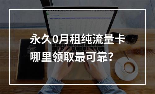 永久0月租纯流量卡哪里领取最可靠？