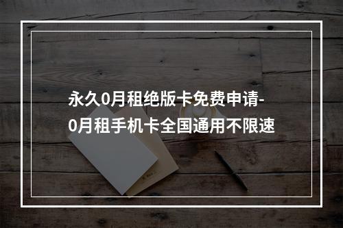 永久0月租绝版卡免费申请-0月租手机卡全国通用不限速