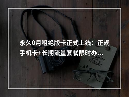 永久0月租绝版卡正式上线：正规手机卡+长期流量套餐限时办理
