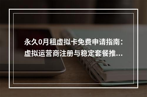 永久0月租虚拟卡免费申请指南：虚拟运营商注册与稳定套餐推荐