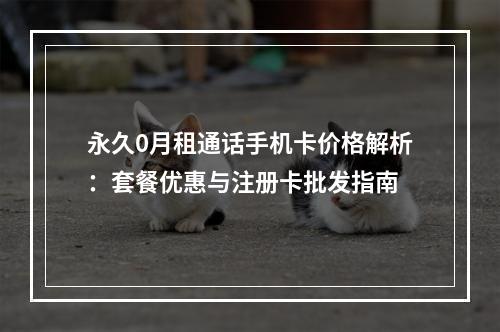 永久0月租通话手机卡价格解析：套餐优惠与注册卡批发指南
