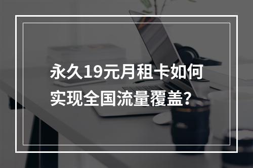 永久19元月租卡如何实现全国流量覆盖？