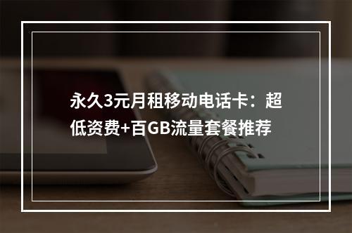 永久3元月租移动电话卡：超低资费+百GB流量套餐推荐
