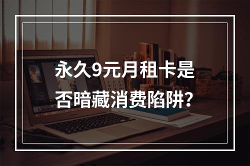永久9元月租卡是否暗藏消费陷阱？