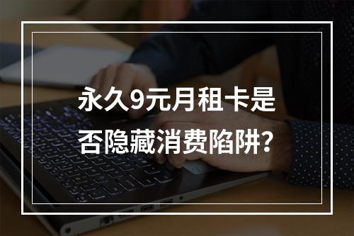 永久9元月租卡是否隐藏消费陷阱？
