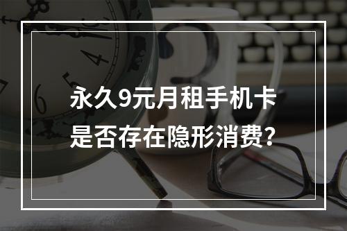 永久9元月租手机卡是否存在隐形消费？