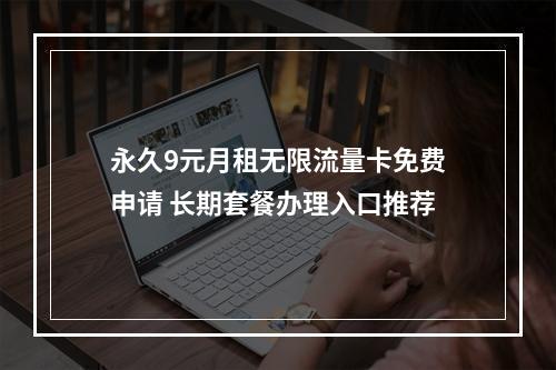 永久9元月租无限流量卡免费申请 长期套餐办理入口推荐