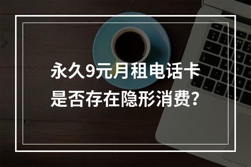 永久9元月租电话卡是否存在隐形消费？