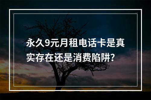 永久9元月租电话卡是真实存在还是消费陷阱？