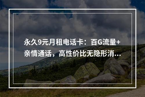 永久9元月租电话卡：百G流量+亲情通话，高性价比无隐形消费