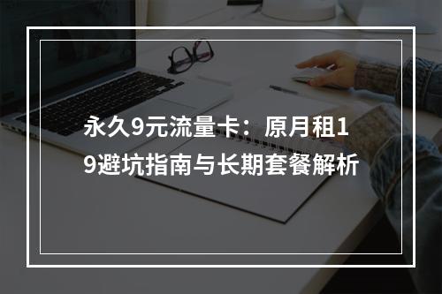 永久9元流量卡：原月租19避坑指南与长期套餐解析