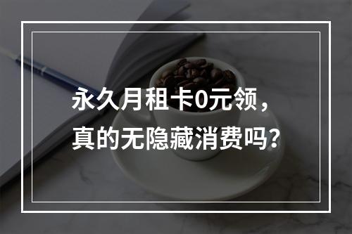 永久月租卡0元领，真的无隐藏消费吗？