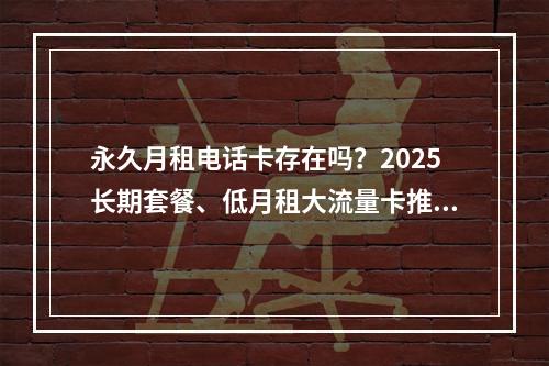 永久月租电话卡存在吗？2025长期套餐、低月租大流量卡推荐