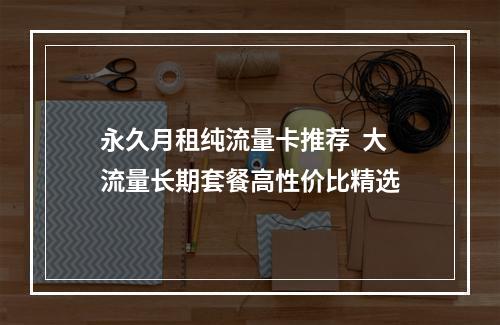 永久月租纯流量卡推荐  大流量长期套餐高性价比精选