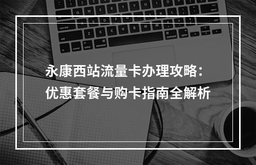 永康西站流量卡办理攻略：优惠套餐与购卡指南全解析
